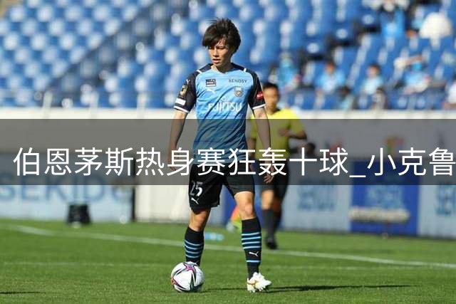 伯恩茅斯热身赛狂轰十球 小克鲁伊维特上演帽子戏法