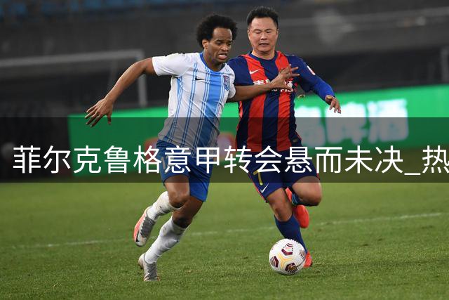 菲尔克鲁格意甲转会悬而未决 热那亚拉齐奥成潜在下家
